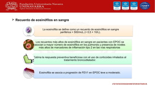 La eosinofilia se define como un recuento de eosinófilos en sangre
periférica > 500/mcL (> 0,5 × 10/L).
Los recuentos más altos de eosinófilos en sangre en pacientes con EPOC se
asocian a mayor número de eosinófilos en los pulmones y presencia de niveles
más altos de marcadores de inflamación tipo 2 en las vías respiratorias
Estima la respuesta preventiva beneficiosa con el uso de corticoides inhalados al
tratamiento broncodilatador.
Eosinofilia se asocia a progresión de FEV1 en EPOC leve a moderado.
 Recuento de eosinófilos en sangre
 