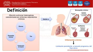 Definición
Afección pulmonar heterogénea
caracterizada por síntomas respiratorios
crónicos
Disnea
Tos
Producción
de esputo
Exacerba
ciones
Debido a:
Limitación persistente, a menudo progresiva, del
flujo aéreo.
Inflamación crónica
 