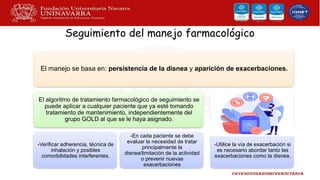 Seguimiento del manejo farmacológico
El manejo se basa en: persistencia de la disnea y aparición de exacerbaciones.
El algoritmo de tratamiento farmacológico de seguimiento se
puede aplicar a cualquier paciente que ya esté tomando
tratamiento de mantenimiento, independientemente del
grupo GOLD al que se le haya asignado.
-Verificar adherencia, técnica de
inhalación y posibles
comorbilidades interferentes.
-En cada paciente se debe
evaluar la necesidad de tratar
principalmente la
disnea/limitación de la actividad
o prevenir nuevas
exacerbaciones
-Utilice la vía de exacerbación si
es necesario abordar tanto las
exacerbaciones como la disnea.
 