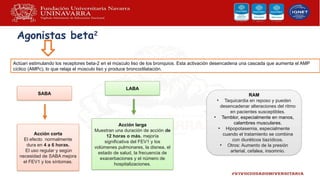 Agonistas beta2
Actúan estimulando los receptores beta-2 en el músculo liso de los bronquios. Esta activación desencadena una cascada que aumenta el AMP
cíclico (AMPc), lo que relaja el músculo liso y produce broncodilatación.
SABA
LABA
Acción corta
El efecto normalmente
dura en 4 a 6 horas.
El uso regular y según
necesidad de SABA mejora
el FEV1 y los síntomas.
Acción larga
Muestran una duración de acción de
12 horas o más. mejoría
significativa del FEV1 y los
volúmenes pulmonares, la disnea, el
estado de salud, la frecuencia de
exacerbaciones y el número de
hospitalizaciones.
RAM
• Taquicardia en reposo y pueden
desencadenar alteraciones del ritmo
en pacientes susceptibles.
• Temblor, especialmente en manos,
calambres musculares.
• Hipopotasemia, especialmente
cuando el tratamiento se combina
con diuréticos tiazídicos.
• Otros: Aumento de la presión
arterial, cefalea, insomnio.
 