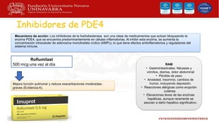 Inhibidores de PDE4
Mecanismo de acción: Los inhibidores de la fosfodiesterasa son una clase de medicamentos que actúan bloqueando la
enzima PDE4, que se encuentra predominantemente en células inflamatorias. Al inhibir esta enzima, se aumenta la
concentración intracelular de adenosina monofosfato cíclico (AMPc), lo que tiene efectos antiinflamatorios y reguladores del
sistema inmune.
Roflumilast
500 mcg una vez al día
Mejora función pulmonar y reduce exacerbaciones moderadas-
graves (Evidencia A).
RAM
• Gastrointestinales: Náuseas y
vómitos, diarrea, dolor abdominal
• Pérdida de peso
• Ansiedad, insomnio, cambios de
humor, incluyendo depresión.
• Reacciones alérgicas como erupción
cutánea.
• Elevaciones leves de las enzimas
hepáticas, aunque raramente se
asocian a daño hepático significativo.
 