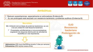 Antibióticos
Macrólidos
MA: Inhibición de la síntesis de proteínas bacterianas, se une
a la sub unidad 50 S del ribosoma bacteriano.
 Propiedades antinflamatorias e inmunomoduladoras
(regulación de citoquinas disminución de actividad de
neutrófilos en vías respiratorias.
OJO
Resistencia
bacteriana
Prolongación de
QT
 Reducen exacerbaciones, especialmente en exfumadores (Evidencia B).
 Su uso prolongado está asociado con resistencia bacteriana y problemas auditivos (Evidencia B).
Azitromicina (250 mg al dia/500mg durante 3 días por semana)
Eritromicina (250 mg dos veces al día)
 