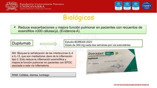 Biológicos
 Reduce exacerbaciones y mejora función pulmonar en pacientes con recuentos de
eosinófilos ≥300 células/μL (Evidencia A).
Dupilumab
MA: Bloquea la señalización de las interleucinas IL-4
e IL-13, que son mediadores clave de la inflamación
tipo 2. Esto reduce la inflamación eosinofílica y
mejora la función pulmonar en pacientes con EPOC
asociada a esta vía inflamatoria.
Estudio BOREAS 2023
Dosis de 300 mg cada dos semanas por vía subcutánea.
RAM: Cefalea, diarrea, lumbago
 