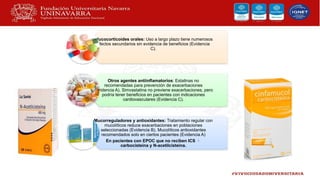 Glucocorticoides orales: Uso a largo plazo tiene numerosos
efectos secundarios sin evidencia de beneficios (Evidencia
C).
Otros agentes antiinflamatorios: Estatinas no
recomendadas para prevención de exacerbaciones
(Evidencia A). Simvastatina no previene exacerbaciones, pero
podría tener beneficios en pacientes con indicaciones
cardiovasculares (Evidencia C).
Mucorreguladores y antioxidantes: Tratamiento regular con
mucolíticos reduce exacerbaciones en poblaciones
seleccionadas (Evidencia B). Mucolíticos antioxidantes
recomendados solo en ciertos pacientes (Evidencia A)
En pacientes con EPOC que no reciben ICS 
carbocisteína y N-acetilcisteína.
 