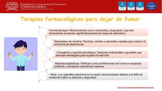 Terapias farmacológicas para dejar de fumar
Farmacoterapia: Medicamentos como vareniclina y bupropión, que han
demostrado aumentar significativamente las tasas de abandono.
Reemplazo de nicotina: Parches, chicles o aerosoles nasales para reducir el
síndrome de abstinencia.
Consejería y soporte psicológico: Sesiones individuales o grupales que
abordan estrategias para superar la adicción.
Medidas legislativas: Políticas como prohibiciones de fumar en espacios
públicos y campañas educativas masivas.
• Nota: Los cigarrillos electrónicos no están recomendados debido a la falta de
evidencia sobre su eficacia y seguridad.
 