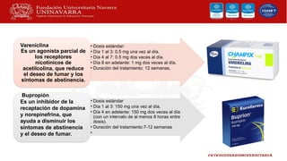 • Dosis estándar:
• Día 1 al 3: 0.5 mg una vez al día.
• Día 4 al 7: 0.5 mg dos veces al día.
• Día 8 en adelante: 1 mg dos veces al día.
• Duración del tratamiento: 12 semanas.
Vareniclina
Es un agonista parcial de
los receptores
nicotínicos de
acetilcolina, que reduce
el deseo de fumar y los
síntomas de abstinencia.
• Dosis estándar
• Día 1 al 3: 150 mg una vez al día.
• Día 4 en adelante: 150 mg dos veces al día
(con un intervalo de al menos 8 horas entre
dosis).
• Duración del tratamiento:7-12 semanas
•
Bupropión
Es un inhibidor de la
recaptación de dopamina
y norepinefrina, que
ayuda a disminuir los
síntomas de abstinencia
y el deseo de fumar.
 