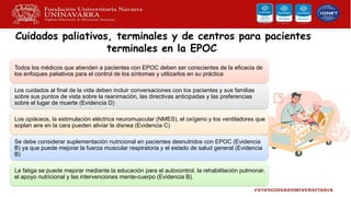 Cuidados paliativos, terminales y de centros para pacientes
terminales en la EPOC•
Todos los médicos que atienden a pacientes con EPOC deben ser conscientes de la eficacia de
los enfoques paliativos para el control de los síntomas y utilizarlos en su práctica
Los cuidados al final de la vida deben incluir conversaciones con los pacientes y sus familias
sobre sus puntos de vista sobre la reanimación, las directivas anticipadas y las preferencias
sobre el lugar de muerte (Evidencia D)
Los opiáceos, la estimulación eléctrica neuromuscular (NMES), el oxígeno y los ventiladores que
soplan aire en la cara pueden aliviar la disnea (Evidencia C)
Se debe considerar suplementación nutricional en pacientes desnutridos con EPOC (Evidencia
B) ya que puede mejorar la fuerza muscular respiratoria y el estado de salud general (Evidencia
B)
La fatiga se puede mejorar mediante la educación para el autocontrol, la rehabilitación pulmonar,
el apoyo nutricional y las intervenciones mente-cuerpo (Evidencia B).
 