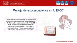 Manejo de exacerbaciones en la EPOC
Una exacerbación de la EPOC se define como
un evento caracterizado por empeoramiento
de disnea, tos o esputo durante <= de 14
días, que puede estar acompañado de
taquipnea y/o taquicardia y asociado a
inflamación local y sistémica causada por
infecciones o contaminación ambiental.
 