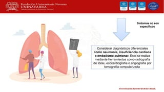 Considerar diagnósticos diferenciales
como neumonía, insuficiencia cardíaca
o embolismo pulmonar. Esto se realiza
mediante herramientas como radiografía
de tórax, ecocardiografía o angiografía por
tomografía computarizada
Síntomas no son
específicos
 