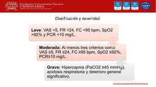 Clasificación y severidad
Leve: VAS <5, FR <24, FC <95 bpm, SpO2
>92% y PCR <10 mg/L.
Moderada: Al menos tres criterios como
VAS ≥5, FR ≥24, FC ≥95 bpm, SpO2 ≤92%,
PCR≥10 mg/L.
Grave: Hipercapnia (PaCO2 ≥45 mmHg),
acidosis respiratoria y deterioro general
significativo.
 