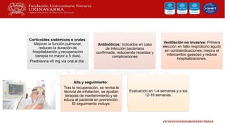 Corticoides sistémicos o orales:
Mejoran la función pulmonar,
reducen la duración de
hospitalización y recuperación
(terapia no mayor a 5 días)
Prednisona 40 mg vía oral al día .
Antibióticos: Indicados en caso
de infección bacteriana
confirmada, reduciendo recaídas y
complicaciones
Ventilación no invasiva: Primera
elección en fallo respiratorio agudo
sin contraindicaciones; mejora el
intercambio gaseoso y reduce
hospitalizaciones.
Alta y seguimiento:
Tras la recuperación, se revisa la
técnica de inhalación, se ajustan
terapias de mantenimiento y se
educa al paciente en prevención.
El seguimiento incluye:
Evaluación en 1-4 semanas y a los
12-16 semanas.
 
