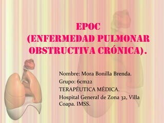 EPOC
(Enfermedad Pulmonar
 Obstructiva Crónica).

     Nombre: Mora Bonilla Brenda.
     Grupo: 6cm22
     TERAPÉUTICA MÉDICA.
     Hospital General de Zona 32, Villa
     Coapa. IMSS.
 