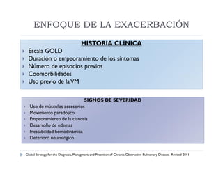 ENFOQUE DE LA EXACERBACIÓN
                                          HISTORIA CLÍNICA
    Escala GOLD
    Duración o empeoramiento de los síntomas
    Número de episodios previos
    Coomorbilidades
    Uso previo de la VM

                                 SIGNOS DE SEVERIDAD
     Uso de músculos accesorios
     Movimiento paradójico
     Empeoramiento de la cianosis
     Desarrollo de edemas
     Inestabilidad hemodinámica
     Deterioro neurológico


    Global Strategy for the Diagnosis, Managment, and Preention of Chronic Obstructive Pulmonary Disease. Revised 2011
 