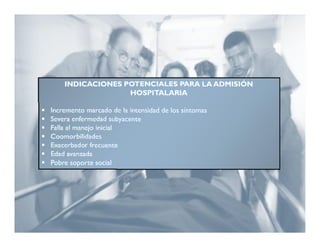 INDICACIONES POTENCIALES PARA LA ADMISIÓN
                      HOSPITALARIA

   Incremento marcado de la intensidad de los síntomas
   Severa enfermedad subyacente
   Falla al manejo inicial
   Coomorbilidades
   Exacerbador frecuente
   Edad avanzada
   Pobre soporte social
 