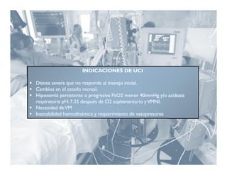INDICACIONES DE UCI

 Disnea severa que no responde al manejo inicial.
 Cambios en el estado mental.
 Hipoxemia persistente o progresiva PaO2 menor 40mmHg y/o acidosis
  respiratoria pH: 7.25 después de O2 suplementario y VMNI.
 Necesidad de VM
 Inestabilidad hemodinámica y requerimiento de vasopresores
 