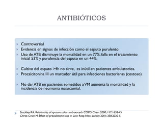 ANTIBIÓTICOS


   Controversial
   Evidencia en signos de infección como el esputo purulento
   Uso de ATB disminuye la mortalidad en un 77%, falla en el tratamiento
    inicial 53% y purulencia del esputo en un 44%.

   Cultivo del esputo >4h no sirve, es inútil en pacientes ambulatorios.
   Procalcitonina III un marcador útil para infecciones bacterianas (costoso)

   No dar ATB en pacientes sometidos a VM aumenta la mortalidad y la
    incidencia de neumonía nosocomial.




    Stockley RA. Relatioship of sputum color and exacerb COPD. Chest 2000; 117:1638-45
    Christ-Crain M. Effect of procalcitonin use in Low Resp Infec. Lancet 2001; 358:2020-5
 