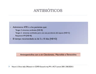 ANTIBIÓTICOS



    Administrar ATB´s a los pacientes que:
        Tengan 3 síntomas cardinales [NE=B]
        Tengan 2 síntomas cardinales pero uno sea purulencia del esputo [NE=C]
        Requieran VM [NE=B]
    El tiempo recomendado es de 5 a 10 días [NE=D]




               Aminopenicilina con o sin Clavulonato, Macrolido o Tetraciclina




    Noura S. Once daily Ofloxacin in COPD Exacerb req MV a RCT. Lancet 2001; 358:2020-5
 