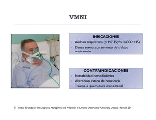 VMNI

                                                                          INDICACIONES
                                                       Acidosis respiratoria (pH<7,35 y/o PaCO2 >45)
                                                       Disnea severa, con aumento del trabajo
                                                        respiratorio




                                                              CONTRAINDICACIONES
                                                       Inestabilidad hemodinámica
                                                       Alteración estado de conciencia.
                                                       Trauma o quemadura craneofacial




Global Strategy for the Diagnosis, Managment, and Preention of Chronic Obstructive Pulmonary Disease. Revised 2011
 
