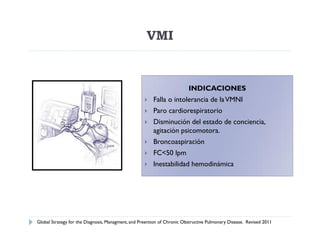 VMI


                                                                         INDICACIONES
                                                       Falla o intolerancia de la VMNI
                                                       Paro cardiorespiratorio
                                                       Disminución del estado de conciencia,
                                                        agitación psicomotora.
                                                       Broncoaspiración
                                                       FC<50 lpm
                                                       Inestabilidad hemodinámica




Global Strategy for the Diagnosis, Managment, and Preention of Chronic Obstructive Pulmonary Disease. Revised 2011
 
