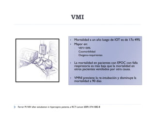 VMI


                                                          Mortalidad a un año luego de IOT es de 17a 49%
                                                          Mayor en:
                                                              VEF1<30%
                                                              Coomorbilidad
                                                              Oxigeno-requirientes

                                                          La mortalidad en pacientes con EPOC con falla
                                                           respiratoria es más baja que la mortalidad en
                                                           otros pacientes ventilados por otra causa.

                                                          VMNI previene la re-intubación y disminuye la
                                                           mortalidad a 90 días




Ferrer M. NIV after extubation in hipercapnic patients, a RCT. Lancet 2009; 374:1082-8
 
