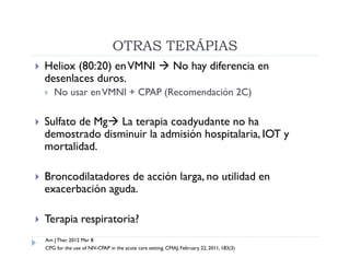 OTRAS TERÁPIAS
   Heliox (80:20) en VMNI  No hay diferencia en
    desenlaces duros.
       No usar en VMNI + CPAP (Recomendación 2C)

   Sulfato de Mg La terapia coadyudante no ha
    demostrado disminuir la admisión hospitalaria, IOT y
    mortalidad.

   Broncodilatadores de acción larga, no utilidad en
    exacerbación aguda.

   Terapia respiratoria?
    Am J Ther. 2012 Mar 8
    CPG for the use of NIV-CPAP in the acute care setting. CMAJ, February 22, 2011, 183(3)
 
