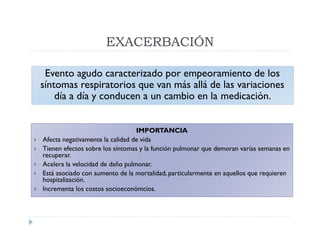 EXACERBACIÓN

     Evento agudo caracterizado por empeoramiento de los
    síntomas respiratorios que van más allá de las variaciones
        día a día y conducen a un cambio en la medicación.


                                     IMPORTANCIA
   Afecta negativamente la calidad de vida
   Tienen efectos sobre los síntomas y la función pulmonar que demoran varías semanas en
    recuperar.
   Acelera la velocidad de daño pulmonar.
   Está asociado con aumento de la mortalidad, particularmente en aquellos que requieren
    hospitalización.
   Incrementa los costos socioeconómcios.
 