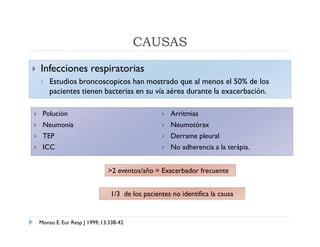 CAUSAS
   Infecciones respiratorias
       Estudios broncoscopicos han mostrado que al menos el 50% de los
        pacientes tienen bacterias en su vía aérea durante la exacerbación.

    Polución                                        Arrítmias
    Neumonía                                        Neumotórax
    TEP                                             Derrame pleural
    ICC                                             No adherencia a la terápia.


                                >2 eventos/año = Exacerbador frecuente


                                 1/3 de los pacientes no identifica la causa


    Monso E. Eur Resp J 1999; 13:338-42
 