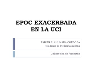 EPOC EXACERBADA
    EN LA UCI

      FABIÁN E. AHUMADA CÓRDOBA
        Residente de Medicina Interna


             Universidad de Antioquia
 