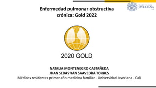 Enfermedad pulmonar obstructiva
crónica: Gold 2022
NATALIA MONTENEGRO CASTAÑEDA
JHAN SEBASTIAN SAAVEDRA TORRES
Médicos residentes primer año medicina familiar - Universidad Javeriana - Cali
 