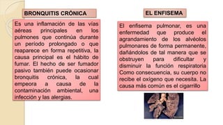Es una inflamación de las vías
aéreas principales en los
pulmones que continúa durante
un período prolongado o que
reaparece en forma repetitiva, la
causa principal es el hábito de
fumar. El hecho de ser fumador
pasivo también puede ocasionar
bronquitis crónica, la cual
empeora a causa de la
contaminación ambiental, una
infección y las alergias.
BRONQUITIS CRÓNICA
El enfisema pulmonar, es una
enfermedad que produce el
agrandamiento de los alvéolos
pulmonares de forma permanente,
dañándolos de tal manera que se
obstruyen para dificultar y
disminuir la función respiratoria
Como consecuencia, su cuerpo no
recibe el oxígeno que necesita. La
causa más común es el cigarrillo
EL ENFISEMA
 