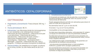 ANTIBIÓTICOS: CEFALOSPORINAS.
CEFTRIAXONA
 Presentación y Concentración: Frasco ámpula: 500 mg, 1
y 2 g.
 Vía de administración: IM, IV.
 Indicaciones: Las infecciones donde los microorganismos
no son resistentes a las cefalosporinas incluyen: •
Infecciones del tracto respiratorio. • Infecciones de la piel
y sus estructuras. • Infecciones del hueso y
articulaciones. • Infecciones del tracto urinario. •
Infecciones intraabdominales. • Infecciones
ginecológicas. • Septicemia. • Neutropenia febril. •
Meningitis. • Gonorrea. • Infecciones del oído, nariz y
garganta. • Profilaxis quirúrgica (incluyendo la obstétrica).
 Farmacocinética: Se metaboliza en el hígado, se elimina
por la orina y la bilis. Su vida media sérica es de 6 a 8
hrs.
 Consideraciones de enfermería:
Si el paciente es tratado por más de siete días, se recomienda
biometría hemática con diferencial. Diluir de acuerdo con las
instrucciones del fabricante.
Puede agregarse lidocaína al 0.5% (sin adrenalina) para reducir el
dolor en el sitio de la inyección IM.
No administrar más de 1 g en un solo sitio IM.
Si la dosis > 2 g, la vía IV es la preferida.
Incompatible con los aminoglucósidos.
Se debe tener disponibles adrenalina, corticosteroides IV, oxígeno
y el equipo de reanimación en caso de presentarse anafilaxia.
Se debe tener precaución si se administra en los pacientes con
antecedentes de enfermedades GI (especialmente colitis), función
renal o hepática alteradas.
Las cefalosporinas están contraindicadas en los pacientes con
antecedentes de anafilaxia a las penicilinas.
Las soluciones reconstituidas tienen un tinte amarillento
inofensivo y pueden tener una ligera opalescencia.
Se recomienda tener precaución si se usa en los pacientes con
factores de riesgo para la estasis o lodo biliar ya que estos
aumentan el riesgo de pancreatitis.
 