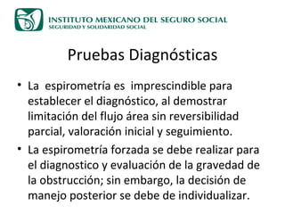 Pruebas Diagnósticas La  espirometría es  imprescindible para establecer el diagnóstico, al demostrar limitación del flujo área sin reversibilidad parcial, valoración inicial y seguimiento. La espirometría forzada se debe realizar para el diagnostico y evaluación de la gravedad de la obstrucción; sin embargo, la decisión de manejo posterior se debe de individualizar. 