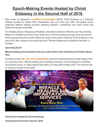 Epoch-Making Events Hosted by Christ
Embassy in the Second Half of 2016
Also known as Believers' LoveWorld Incorporated (BLW), Christ Embassy is a Christian
ministry founded by Pastor Chris Oyakhilome. Set up in the year 1990, this global church
organises different healing summits, teaching sessions, conferences and other events that
spread the Gospel worldwide.
The Healing School, Rhapsody of Realities, International School of Ministry and The InnerCity
Mission for Children are some of the major arms of Christ Embassy through which the word of
God is spread around the world. Below are some of the events hosted by Christ Embassy in the
year 2016. Also, details of an upcoming event, “Miracle Healing and Impartation Services” is
included.
Upcoming Event
Miracle Healing and Impartation Services with Pastor Chris Oyakhilome & Pastor Benny
Hinn
The Man of God, Rev. (Dr.) Chris Oyakhilome would be hosting American Pastor, Benny Hinn
for a two-day event, “Miracle Healing and Impartation Services” at the prestigious LoveWorld
Convocation Arena, in Lagos Nigeria that starts on Friday 28th October 2016. The event is free
of charge and open to the public.
Past Events Hosted by Christ Embassy
Healing School Summer Session 2016
 