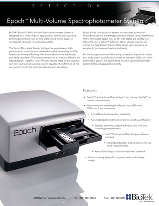 BioTek’s Epoch™ Multi-Volume Spectrophotometer System is
designed for a wide range of applications, from nucleic acid and
protein quantiﬁcation on a micro scale to cell-based assays in
microplates, BioCells or standard cuvettes.
The Epoch Microplate Reader bridges the gap between high
performance, monochromator-based absorbance readers and the
lower cost, lower performing ﬁlter-based absorbance readers by
providing excellent UV/Vis measurements in a compact, efﬁcient and
robust design. Add the Take3™ Multi-Volume Plate to the equation
and the result is multi-volume system, capable of performing all the
assays common to the biomolecular research laboratory.
Epoch’s high quality optical system incorporates a precision
monochromator for wavelength selection without using interference
ﬁlters. Microplate assays in 6- to 384-well plates are quickly and
efﬁciently run via Gen5™ Software. When sample volumes are
critical, the Take3 Multi-Volume Plate allows up to sixteen 2 μL
samples to be measured quickly and easily.
For the budget conscious laboratory focused on important nucleic
acid and protein quantiﬁcation as well as standard ELISA and other
colorimetric assays, the Epoch Multi-Volume Spectrophotometer
System offers unsurpassed versatility.
Features:
• Take3™ Multi-Volume Plate for low (2 μL) volume, BioCell™ or
cuvette measurements
• Monochromator wavelength selection from 200 nm to
999 nm in 1 nm increments
• 6- to 384-well plate reading capability
• Automated pathlength correction for direct quantiﬁcation
• Spectral scanning, endpoint, kinetic, and well area
scanning measurements
• Gen5™ Microplate Data Analysis software
included
• Integrated detector and electronics for low-
noise measurements
• Xenon ﬂash lamp to last the instrument’s lifetime
• Robust housing design for longevity even under heavy
usage
IRAN BioTek , Viragene Akam Co. Tel : +9821 88611552-3 Fax : +9821 88044577
 