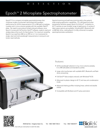 Epoch™ 2 is a compact microplate spectrophotometer that
combines modern touchscreen technology with excellent
performance for UV-Vis measurements in 6- to 384-well microplates,
cuvettes and in micro-volume samples with the available Take3™
plate. No need to worry about limited onboard software, since
Epoch 2 comes with full function Gen5™ software, ready to read and
analyze data at the touch of a few buttons! For maximum versatility,
Epoch 2 can read from 200 nm to 999 nm in 1 nm increments for
single, dual and multi-wavelength measurements in end point and
kinetic read methods.
Spectral scanning and well area scanning add to the system’s
wide-ranging application capabilities. For cell-based and other
temperature sensitive assays, Epoch 2’s 4-Zone™ incubation to
65 ºC reaches an even broader range of applications. A variety of
data output options are available, including WiFi, Bluetooth and
a USB flash drive, making Epoch 2 a fully contained microplate
spectrophotometer workstation.
Features:
• UV-Vis wavelength selection in 2 µL micro-volume samples, 		
	 6- to 384-well plates and standard cuvettes
• Large color touchscreen with available WiFi, Bluetooth and flash
drive connectivity
• Full Gen5™ data analysis onboard, with Windows®
8 OS
• Advanced incubator design to 65 °C and new anti-condensation 	
	mode
• Advanced shaking profiles including linear, orbital and double 	
	orbital
• Compatible with BioStack and 3rd
party automation
	
www.biotek.comScan with your smart phone to watch the video.
IRAN BioTek , Viragene Akam Co. Tel : +9821 88611552-3 Fax : +9821 88044577
 
