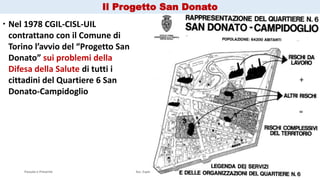 Passato e Presente Ass. Esperienza & Mappe Grezze 10
 Nel 1978 CGIL-CISL-UIL
contrattano con il Comune di
Torino l’avvio del “Progetto San
Donato” sui problemi della
Difesa della Salute di tutti i
cittadini del Quartiere 6 San
Donato-Campidoglio
Il Progetto San Donato
 
