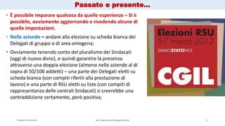 Passato e Presente Ass. Esperienza & Mappe Grezze 12
 È possibile imparare qualcosa da quelle esperienze – SI è
possibile, ovviamente aggiornando e rivedendo alcune di
quelle impostazioni.
 Nelle aziende – andare alla elezione su scheda bianca dei
Delegati di gruppo o di area omogena;
 Ovviamente tenendo conto del pluralismo dei Sindacati
(oggi di nuovo divisi), e quindi garantire la presenza
attraverso una doppia elezione (almeno nelle aziende al di
sopra di 50/100 addetti) – una parte dei Delegati eletti su
scheda bianca (con compiti riferiti alla prestazione di
lavoro) e una parte di RSU eletti su liste (con compiti di
rappresentanza delle centrali Sindacali) si creerebbe una
contraddizione certamente, però positiva;
Passato e presente…
 