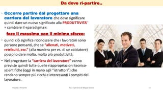 Passato e Presente Ass. Esperienza & Mappe Grezze 13
 Occorre partire dal progettare una
carriera del lavoratore che deve significare
quindi dare un nuovo significato alla PRODUTTIVITA’
= cambiare il «paradigma»:
fare il massimo con il minimo sforzo;
 quindi ciò significa riconoscere che i lavoratori sono
persone pensanti, che se “allenati, motivati,
retribuiti, ecc.” (alla maniera per es. di un calciatore)
possono dare molta, molta più produttività;
 Nel progettare la “carriera del lavoratore” vanno
previste quindi tutte quelle riappropriazioni tecnico-
scientifiche (oggi in mano agli “istruttori”) che
rendano sempre più ricchi e interessanti i compiti del
lavoratore.
Da dove ri-partire..
 