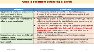 Quali le condizioni perché ciò si avveri
Passato e Presente Ass. Esperienza & Mappe Grezze 14
Obiettivi Condizioni
Trovare lavoro (anche con una riduzione
degli orari, specie là dove si
implementano automazioni)
• Ridurre drasticamente la precarietà e la flessibilità in azienda.
• Si impara di più nel lavoro collettivo e dagli esempi positivi di altri
lavoratori più anziani, più esperti
Lavoro non nocivo anzi coerente con la
salute in senso complessivo
• Abbattere tutte le forme di nocività conosciute: sono loro, gli ambienti,
inidonei, e non i lavoratori, che quando lo diventano sono un peso sul
rimanente degli altri operai e un costo sociale.
• Se si vuole che un lavoratore dia il meglio di sé occorre quindi liberarlo
dalle forme di gravosità (i rischi da lavoro), di costrizione (gli accordi
alla Marchionne) che non tolte portano i lavoratori ad un uso del
tempo altro, lontano dalla produttività.
Lavoro riconosciuto come produttore di
esperienza grezza
Se viene riconosciuto significa un arricchimento complessivo
dell’azienda.
Lavoro riconosciuto dalla società come
lavoro sociale
Se viene riconosciuto deve significare un salto nella scala sociale
(quindi va certificato) e un adeguato riconoscimento retributivo.
 