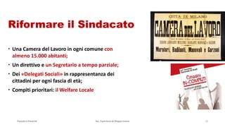 Passato e Presente Ass. Esperienza & Mappe Grezze 16
Riformare il Sindacato
 Una Camera del Lavoro in ogni comune con
almeno 15.000 abitanti;
 Un direttivo e un Segretario a tempo parziale;
 Dei «Delegati Sociali» in rappresentanza dei
cittadini per ogni fascia di età;
 Compiti prioritari: il Welfare Locale
 
