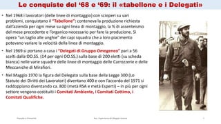 Passato e Presente Ass. Esperienza & Mappe Grezze 4
 Nel 1968 i lavoratori (delle linee di montaggio) con scioperi su vari
problemi, conquistano il “Tabellone”: conteneva la produzione richiesta
dall’azienda per ogni mese su ogni linea di montaggio, la % di assenteismo
del mese precedente e l’organico necessario per fare la produzione. Si
opera “un taglio alle unghie” dei capi squadra che a loro piacimento
potevano variare la velocità della linea di montaggio.
 Nel 1969 si portano a casa i “Delegati di Gruppo Omogeneo” pari a 56
scelti dalla OO.SS. (14 per ogni OO.SS.) sulla base di 200 eletti (su scheda
bianca) nelle varie squadre delle linee di montaggio delle Carrozzerie e delle
Meccaniche di Mirafiori.
 Nel Maggio 1970 la figura del Delegato sulla base della Legge 300 (Lo
Statuto dei Diritti dei Lavoratori) diventano 400 e con l’accordo del 1971 si
raddoppiano diventando ca. 800 (metà RSA e metà Esperti) – in più per ogni
settore vengono costituiti i Comitati Ambiente, i Comitati Cottimo, i
Comitati Qualifiche.
Le conquiste del ‘68 e ‘69: il «tabellone e i Delegati»
 