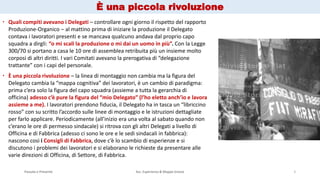 Passato e Presente Ass. Esperienza & Mappe Grezze 5
 Quali compiti avevano i Delegati – controllare ogni giorno il rispetto del rapporto
Produzione-Organico – al mattino prima di iniziare la produzione il Delegato
contava i lavoratori presenti e se mancava qualcuno andava dal proprio capo
squadra a dirgli: “o mi scali la produzione o mi dai un uomo in più”. Con la Legge
300/70 si portano a casa le 10 ore di assemblea retribuita più un insieme molto
corposi di altri diritti. I vari Comitati avevano la prerogativa di “delegazione
trattante” con i capi del personale.
 È una piccola rivoluzione – la linea di montaggio non cambia ma la figura del
Delegato cambia la “mappa cognitiva” dei lavoratori, è un cambio di paradigma:
prima c’era solo la figura del capo squadra (assieme a tutta la gerarchia di
officina) adesso c’è pure la figura del “mio Delegato” (l’ho eletto anch’io e lavora
assieme a me). I lavoratori prendono fiducia, il Delegato ha in tasca un “libriccino
rosso” con su scritto l’accordo sulle linee di montaggio e le istruzioni dettagliate
per farlo applicare. Periodicamente (all’inizio era una volta al sabato quando non
c’erano le ore di permesso sindacale) si ritrova con gli altri Delegati a livello di
Officina e di Fabbrica (adesso ci sono le ore e le sedi sindacali in fabbrica):
nascono così i Consigli di Fabbrica, dove c’è lo scambio di esperienze e si
discutono i problemi dei lavoratori e si elaborano le richieste da presentare alle
varie direzioni di Officina, di Settore, di Fabbrica.
È una piccola rivoluzione
 