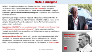 Passato e Presente Ass. Esperienza & Mappe Grezze 6
 La figura del Delegato nasce da una elaborazione della Camera del Lavoro di
Torino a cura della Commissione Medica dove Ivar Oddone (ex partigiano,
medico della mutua AEM) prestava la sua opera. Nasce come GOIMO: Delegato
di Gruppo Operaio Interessato Minimo Omogeneo sui problemi della difesa della
salute dei lavoratori.
 I primi Delegati vengono eletti alla Indesit di Orbassano (vedi l’accordo fatto da
Renato Lattes della FIOM e da Alberto Tridente della FIM nel 1964). Hanno come
compito di segnalare i “vuoti di produzione” alla C.I. Non hanno monte ore e
nessun potere contrattuale.
 La posizione della FIAT: “io non posso riconoscere i Delegati perché il modo in cui
voi li fate votare non riconosce le minoranze”. Era vero, venivano eletti su
“collegio uninominale”, chi veniva eletto era colui che aveva preso la maggioranza
dei voti e rappresentava tutti.
 La risposta di Bruno Trentin: è vero, ma a noi non interessa rappresentare delle
“opinioni” (sia politiche, religiose o quant’altro), a noi interessa che i Delegati
rappresentino i problemi dei lavoratori iscritti e non iscritti ai sindacati”: da qui
iniziò il processo che portò all’unità dei Sindacati FIM-FIOM-UILM - nasce la FLM.
Note a margine
 