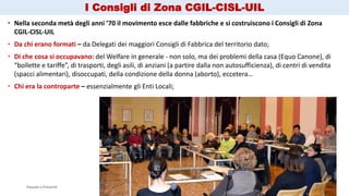 Passato e Presente Ass. Esperienza & Mappe Grezze 9
 Nella seconda metà degli anni ’70 il movimento esce dalle fabbriche e si costruiscono i Consigli di Zona
CGIL-CISL-UIL
 Da chi erano formati – da Delegati dei maggiori Consigli di Fabbrica del territorio dato;
 Di che cosa si occupavano: del Welfare in generale - non solo, ma dei problemi della casa (Equo Canone), di
“bollette e tariffe”, di trasporti, degli asili, di anziani (a partire dalla non autosufficienza), di centri di vendita
(spacci alimentari), disoccupati, della condizione della donna (aborto), eccetera…
 Chi era la controparte – essenzialmente gli Enti Locali;
I Consigli di Zona CGIL-CISL-UIL
 