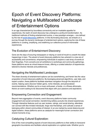 Epoch of Event Discovery Platforms:
Navigating a Multifaceted Landscape
of Entertainment Options
In an age characterized by boundless connectivity and an insatiable appetite for
experiences, the realm of event discovery has undergone a profound transformation. As
traditional methods of finding entertainment evolve, a new paradigm emerges – one defined
by the rise of event discovery platforms. In this illuminating discourse, we embark on a
journey through the dynamic landscape of entertainment options, exploring the role of these
platforms in curating, amplifying, and redefining our collective pursuit of memorable
experiences.
The Evolution of Entertainment Discovery:
Gone are the days of scouring newspapers or relying on word-of-mouth to unearth the latest
happenings in town. The advent of event discovery platforms has ushered in a new era of
accessibility and convenience, empowering individuals to explore a vast array of events at
their fingertips. From concerts and art exhibitions to workshops and community gatherings,
these platforms serve as virtual treasure troves, offering a curated selection of experiences
tailored to diverse interests and preferences.
Navigating the Multifaceted Landscape:
The sheer diversity of entertainment options can be overwhelming, and herein lies the value
proposition of event discovery platforms. By leveraging advanced algorithms, user data, and
expert curation, these platforms facilitate seamless navigation through the labyrinth of
events, helping users discover hidden gems, niche interests, and personalized
recommendations. Whether you're a music enthusiast, a foodie, or a fitness aficionado,
there's an event waiting to be discovered that aligns with your passions and aspirations.
Empowering Connection and Engagement:
Beyond mere aggregation of events, event discovery platforms foster community
engagement and social connection, transforming solitary pursuits into shared experiences.
Through interactive features such as user reviews, ratings, and social sharing, attendees
can connect with like-minded individuals, forge new friendships, and cultivate a sense of
belonging within vibrant communities of interest. In an era marked by social distancing and
digital isolation, these platforms serve as catalysts for meaningful human connection and
shared moments of joy.
Catalyzing Cultural Exploration:
One of the most compelling aspects of event discovery platforms is their ability to transcend
geographic boundaries and facilitate cultural exploration on a global scale. Whether you're
 