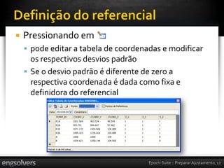    Pressionando em
     pode editar a tabela de coordenadas e modificar
      os respectivos desvios padrão
     Se o desvio padrão é diferente de zero a
      respectiva coordenada é dada como fixa e
      definidora do referencial




                                      Epoch-Suite :: Preparar Ajustamento, 12
 