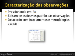    Pressionando em
   Editam-se os desvios padrão das observações
   De acordo com instrumentos e metodologias
    usadas




                                 Epoch-Suite :: Preparar Ajustamento, 13
 