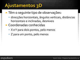    Têm o seguinte tipo de observações:
     direcções horizontais, ângulos verticais, distâncias
     horizontais e inclinadas, desníveis
   Coordenadas conhecidas
     X e Y para dois pontos, pelo menos
     Z para um ponto, pelo menos




                                        Epoch-Suite :: Preparar Ajustamento, 14
 
