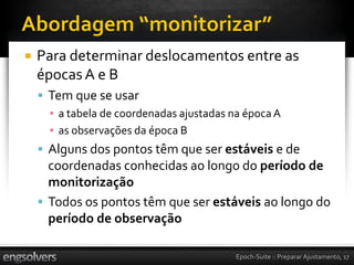    Para determinar deslocamentos entre as
    épocas A e B
     Tem que se usar
      ▪ a tabela de coordenadas ajustadas na época A
      ▪ as observações da época B
     Alguns dos pontos têm que ser estáveis e de
      coordenadas conhecidas ao longo do período de
      monitorização
     Todos os pontos têm que ser estáveis ao longo do
      período de observação

                                           Epoch-Suite :: Preparar Ajustamento, 17
 