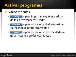    Vários módulos
                – para importar, explorar e editar
      dados; armazenar resultados
                – para seleccionar dados e estimar
      coordenadas ou deslocamentos
                – para seleccionar base de dados e
      gerar histórico de deslocamentos




                                       Epoch-Suite :: Preparar Ajustamento, 3
 